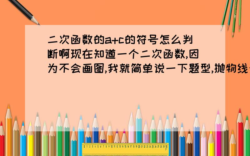 二次函数的a+c的符号怎么判断啊现在知道一个二次函数,因为不会画图,我就简单说一下题型,抛物线开口向下,对称轴大于0小于1,抛物线与Y轴的交点在Y轴正半轴,想判断一下a+c是大于0还是小于0,