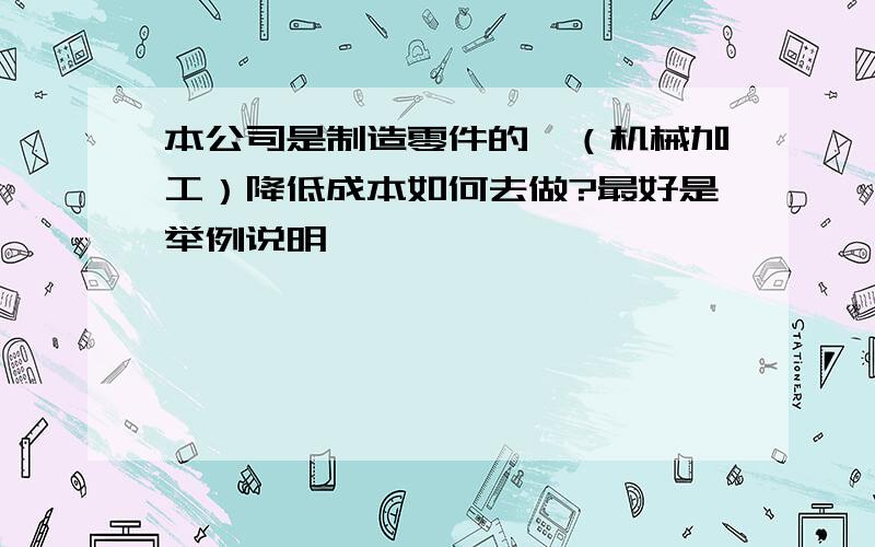 本公司是制造零件的,（机械加工）降低成本如何去做?最好是举例说明,