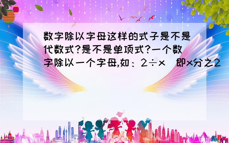 数字除以字母这样的式子是不是代数式?是不是单项式?一个数字除以一个字母,如：2÷x（即x分之2）.是不是代数式?如果是代数式,那是不是单项式?是不是代数式？