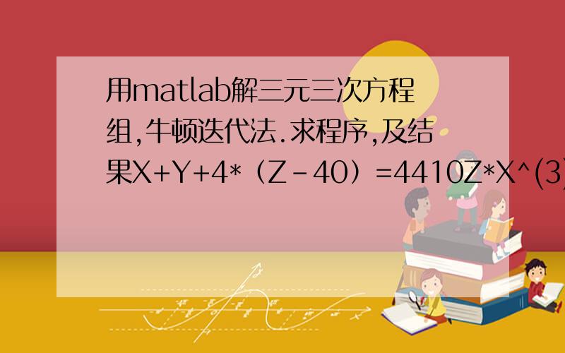 用matlab解三元三次方程组,牛顿迭代法.求程序,及结果X+Y+4*（Z-40）=4410Z*X^(3)-(Z-40)*(X-80)^(3)+80*Z^(3)=105304178*10^(4)Z*Y^(3)-(Z-40)*(Y-80)^(3)+80*Z^(3)=306400178*10^(4)