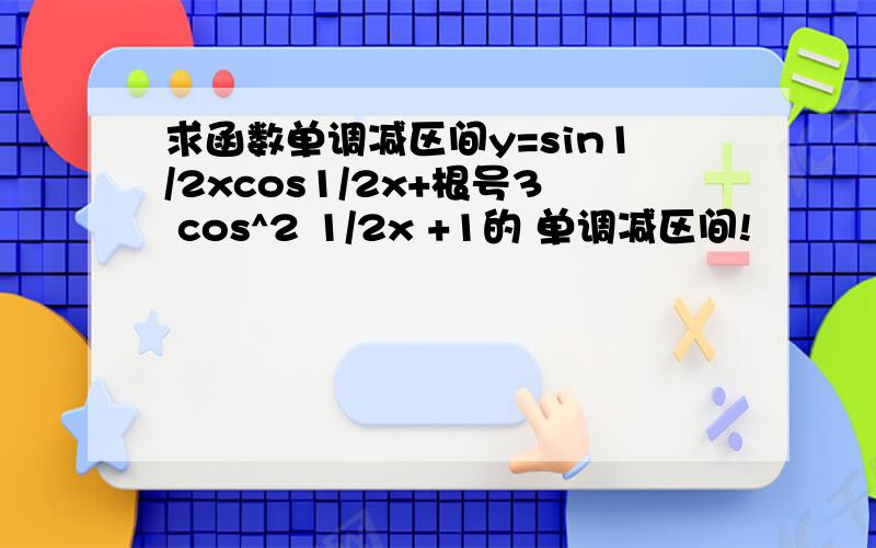 求函数单调减区间y=sin1/2xcos1/2x+根号3 cos^2 1/2x +1的 单调减区间!