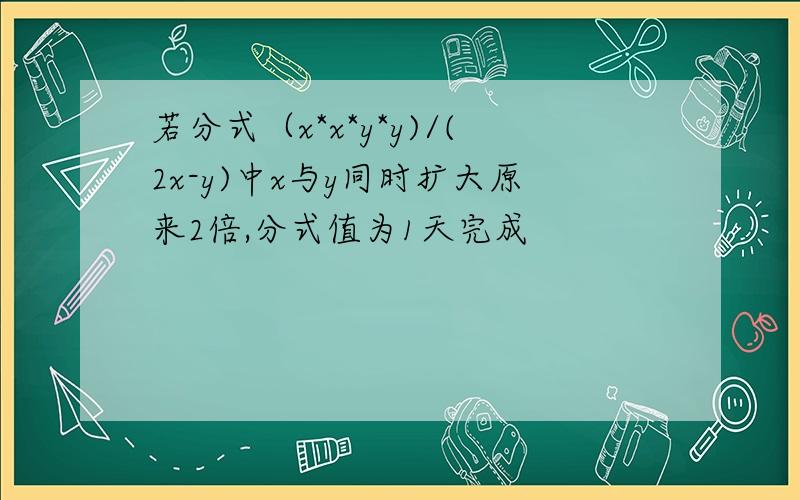 若分式（x*x*y*y)/(2x-y)中x与y同时扩大原来2倍,分式值为1天完成