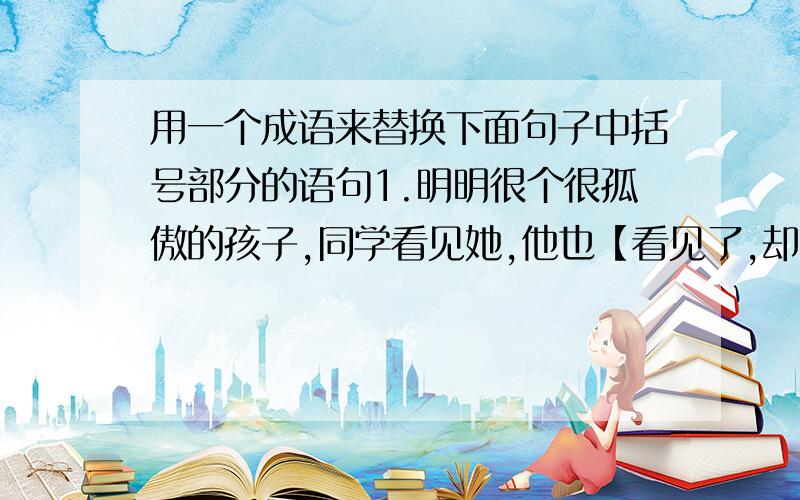 用一个成语来替换下面句子中括号部分的语句1.明明很个很孤傲的孩子,同学看见她,他也【看见了,却当作没有看见】【 】