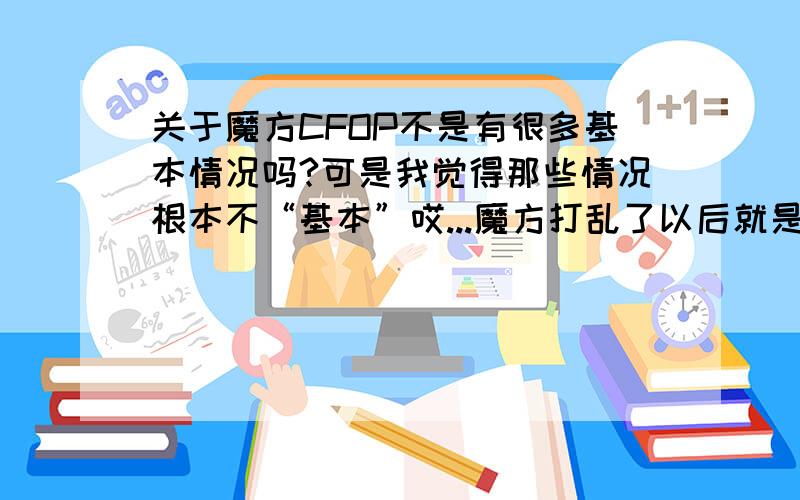 关于魔方CFOP不是有很多基本情况吗?可是我觉得那些情况根本不“基本”哎...魔方打乱了以后就是乱的没有那么凑巧刚好哪个图案然后用哪个公式哎刚接触高级玩法问题可能有点弱智,可是我