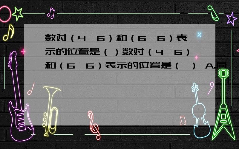 数对（4,6）和（6,6）表示的位置是（）数对（4,6）和（6,6）表示的位置是（ ） A.同一列B.同一行C.无法确定 车轮滚动一周,所行的路程是求车轮的（     ）A.直径B.周长C.面积