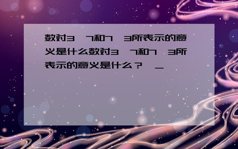 数对3,7和7,3所表示的意义是什么数对3,7和7,3所表示的意义是什么？>_