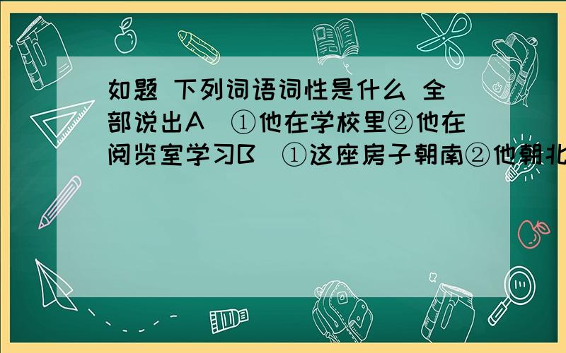 如题 下列词语词性是什么 全部说出A．①他在学校里②他在阅览室学习B．①这座房子朝南②他朝北走去了C．①物质文明建设和精神文明建设应该一起抓②张健和李升一同到北京去了D．①运