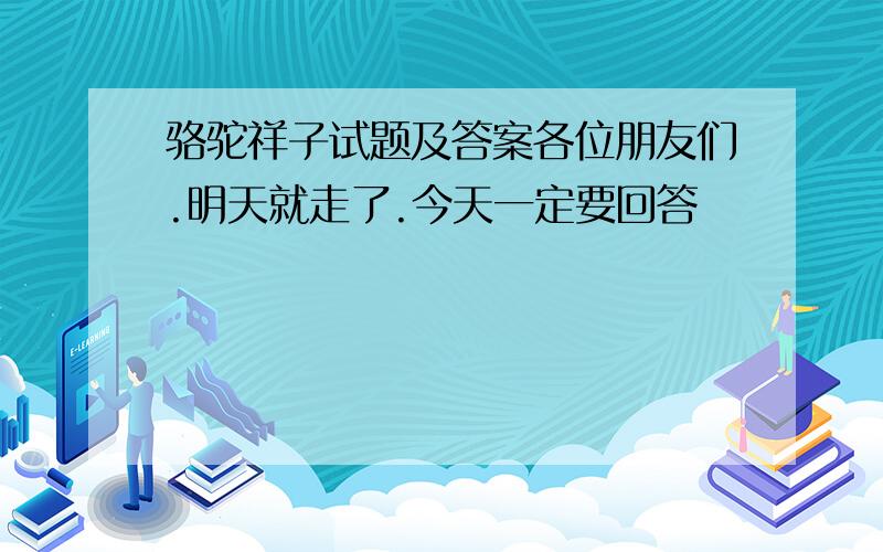 骆驼祥子试题及答案各位朋友们.明天就走了.今天一定要回答