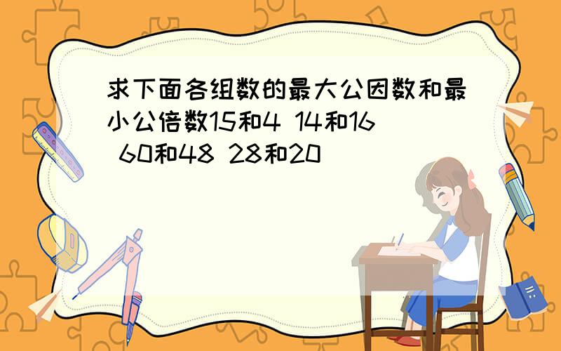 求下面各组数的最大公因数和最小公倍数15和4 14和16 60和48 28和20