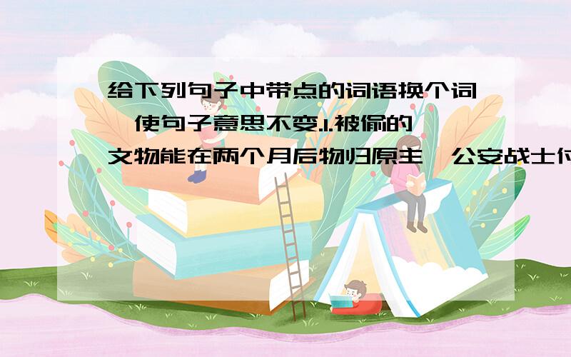 给下列句子中带点的词语换个词,使句子意思不变.1.被偷的文物能在两个月后物归原主,公安战士付出了大量的心血.（ ）.2.一辆装满沙子的大卡车从我们身边飞奔而过,我们被吓出一身冷汗.（