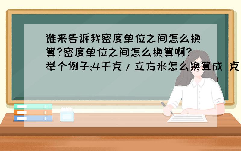 谁来告诉我密度单位之间怎么换算?密度单位之间怎么换算啊?举个例子:4千克/立方米怎么换算成 克/立方厘米?不要死算~