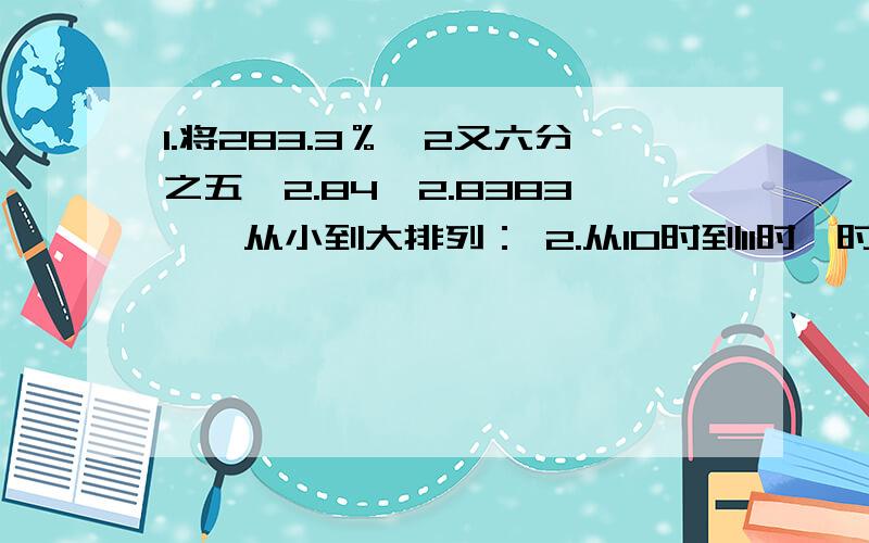 1.将283.3％、2又六分之五、2.84、2.8383……从小到大排列： 2.从10时到11时,时针转了（）度,分钟呢3.找规律：三分之一、七分之五、（）、十五分之十三、十九分之十七、（）.4..某商店促销活