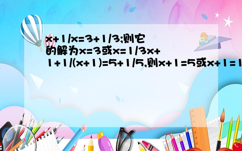 x+1/x=3+1/3;则它的解为x=3或x=1/3x+1+1/(x+1)=5+1/5,则x+1=5或x+1=1/5,所以原分式方程解为x=4或x=-4/5x+1/(x+3)=3+1/6,则可得 ,所以j解为 .