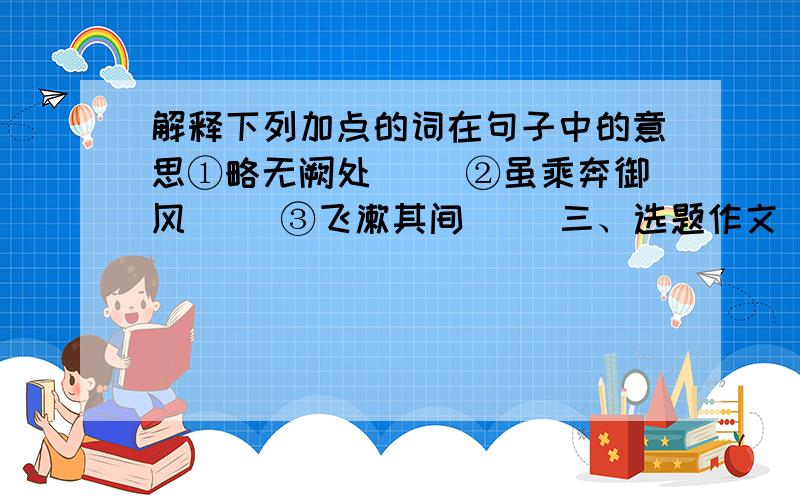 解释下列加点的词在句子中的意思①略无阙处（ ）②虽乘奔御风（ ）③飞漱其间（ ）三、选题作文（36分）1.写一个你熟悉的人,可以是你的父母、老师,也可以是你的朋友……题目自拟.2.写