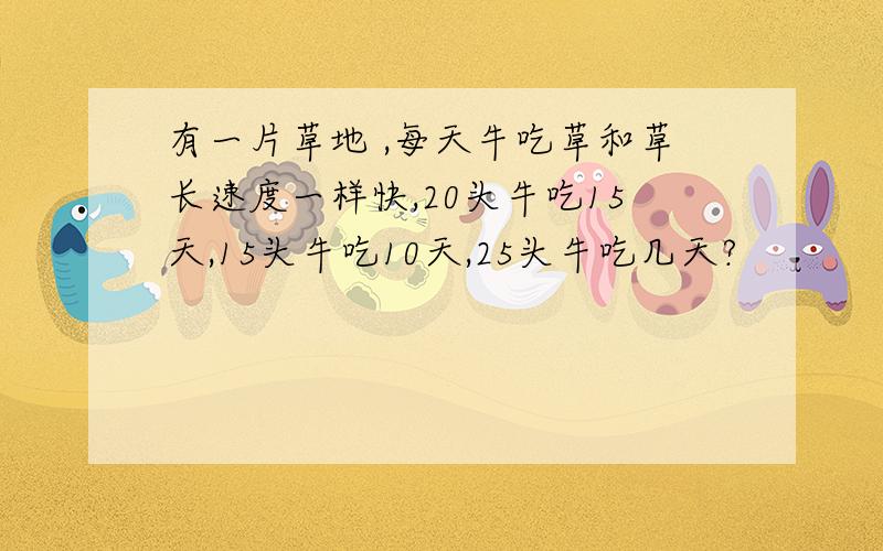 有一片草地 ,每天牛吃草和草长速度一样快,20头牛吃15天,15头牛吃10天,25头牛吃几天?