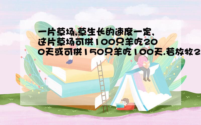 一片草场,草生长的速度一定,这片草场可供100只羊吃200天或可供150只羊吃100天.若放牧250只羊可吃多少天?