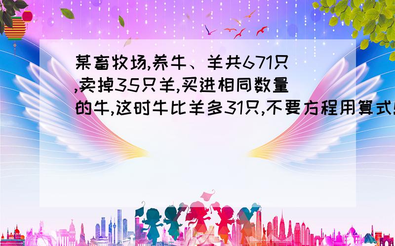 某畜牧场,养牛、羊共671只,卖掉35只羊,买进相同数量的牛,这时牛比羊多31只,不要方程用算式!请大侠门来帮帮忙某畜牧场，养牛、羊共671只，卖掉35只羊，买进相同数量的牛，这时牛比羊多31