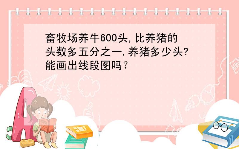 畜牧场养牛600头,比养猪的头数多五分之一,养猪多少头?能画出线段图吗？