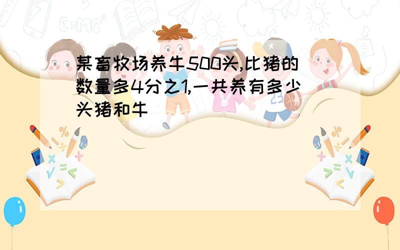 某畜牧场养牛500头,比猪的数量多4分之1,一共养有多少头猪和牛