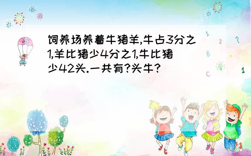 饲养场养着牛猪羊,牛占3分之1,羊比猪少4分之1,牛比猪少42头.一共有?头牛?