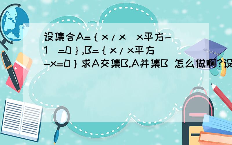 设集合A=｛x/x（x平方-1）=0｝,B=｛x/x平方-x=0｝求A交集B.A并集B 怎么做啊?设方程X平方-Px+15=0的解集为A，x平方-5x+q=0的解集为B，若A交集B=3.求P.q的值及集合A,B、