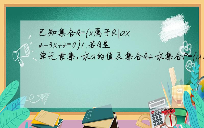 已知集合A={x属于R|ax2-3x+2=0}1.若A是单元素集,求a的值及集合A2.求集合P=｛a属于R|a使得A至少含有一个元素｝