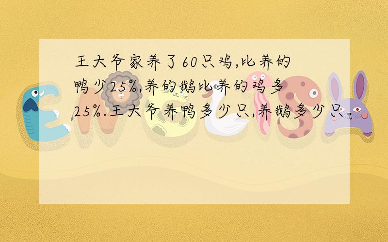 王大爷家养了60只鸡,比养的鸭少25%,养的鹅比养的鸡多25%.王大爷养鸭多少只,养鹅多少只