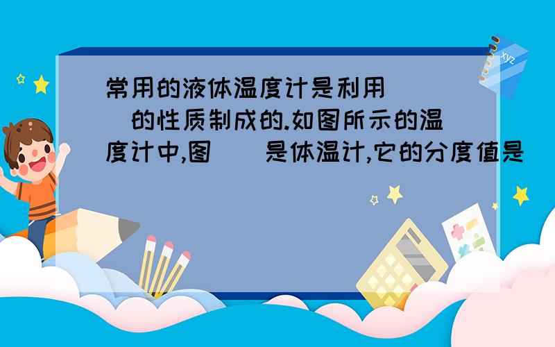 常用的液体温度计是利用____的性质制成的.如图所示的温度计中,图__是体温计,它的分度值是__,示数是__;另一支温度计的量程是___,分度值是___,示数是___.