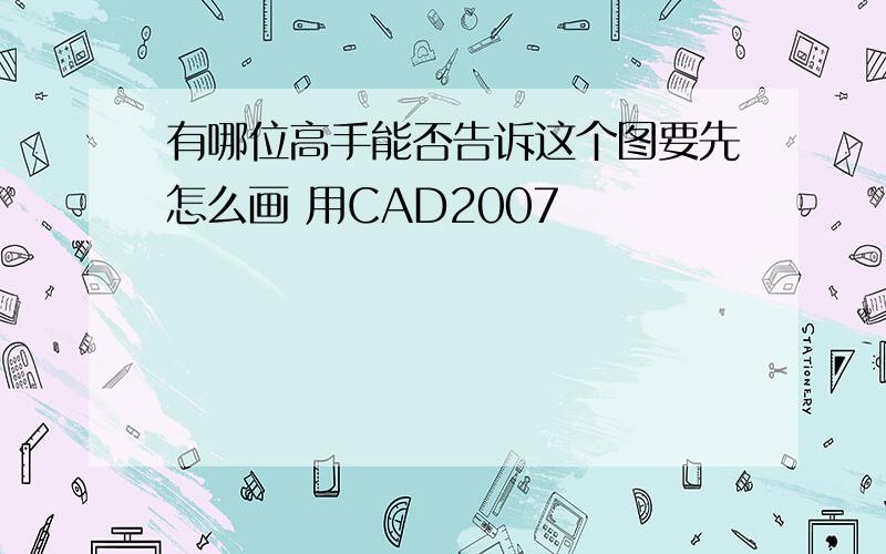 有哪位高手能否告诉这个图要先怎么画 用CAD2007