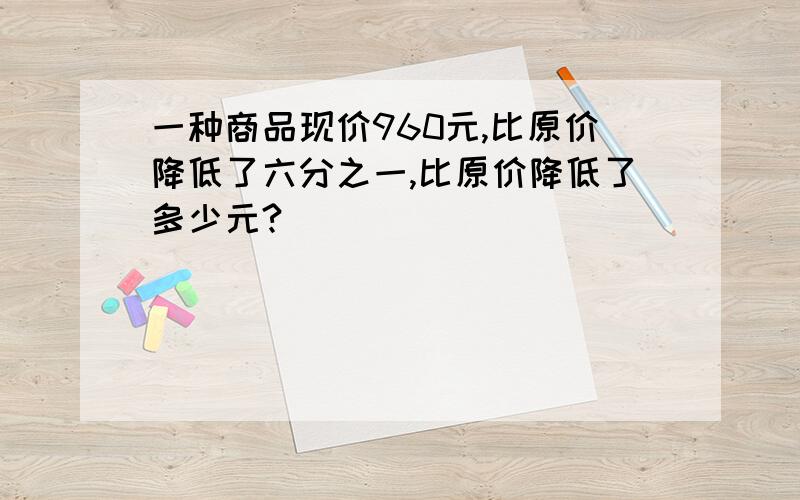 一种商品现价960元,比原价降低了六分之一,比原价降低了多少元?