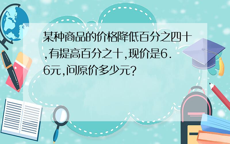 某种商品的价格降低百分之四十,有提高百分之十,现价是6.6元,问原价多少元?