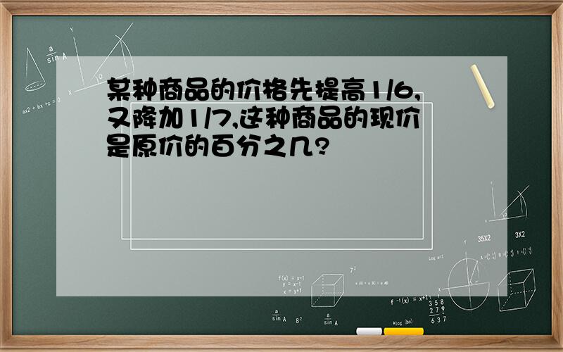 某种商品的价格先提高1/6,又降加1/7,这种商品的现价是原价的百分之几?