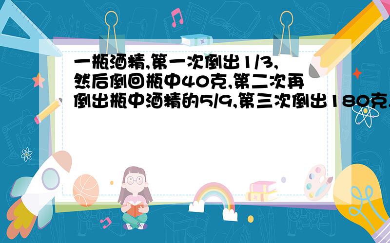 一瓶酒精,第一次倒出1/3,然后倒回瓶中40克,第二次再倒出瓶中酒精的5/9,第三次倒出180克,瓶中还剩下60克.瓶中原来有多少克酒精?