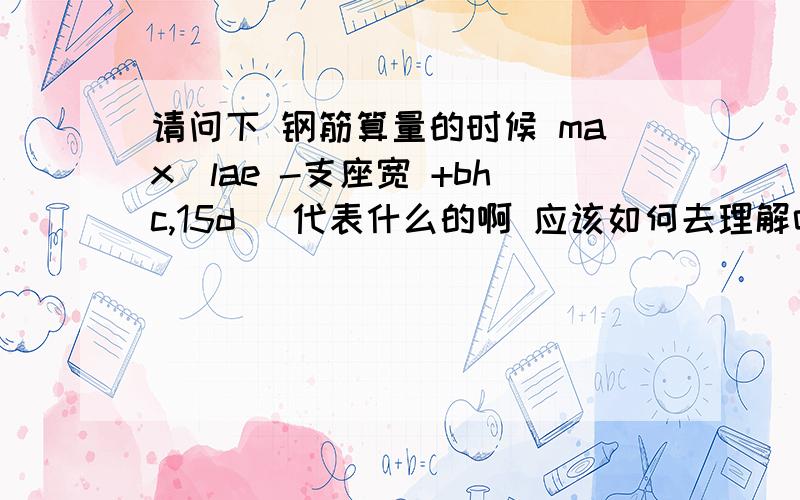 请问下 钢筋算量的时候 max（lae -支座宽 +bhc,15d ）代表什么的啊 应该如何去理解吖 小弟 刚学钢筋不久 望前辈们多多指点啊不甚感激