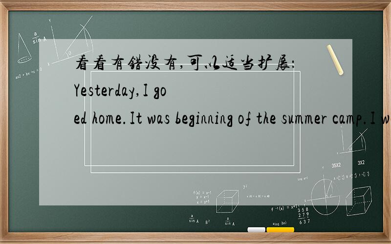 看看有错没有,可以适当扩展：Yesterday,I goed home.It was beginning of the summer camp.I was very happy.Because I can play computer games every day.I don′t have to do homework every night.But I have to get up eariy and play sports,I don