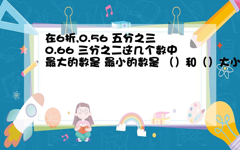 在6折,0.56 五分之三 0.66 三分之二这几个数中最大的数是 最小的数是 （）和（）大小相等