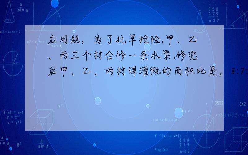 应用题：为了抗旱抢险,甲、乙、丙三个村合修一条水渠,修完后甲、乙、丙村课灌慨的面积比是：8:7:5,原来三个村计获按可灌慨的面积比派出劳动力,后来因为丙村抽不出劳动力,经协商,丙村