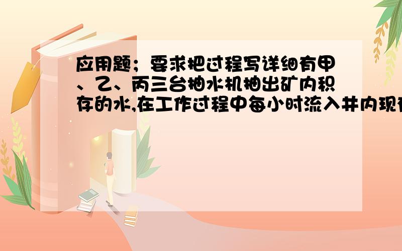 应用题；要求把过程写详细有甲、乙、丙三台抽水机抽出矿内积存的水,在工作过程中每小时流入井内现有水的1/24,假如不向井内流水,单独排净井内的水,甲抽水机需要10小时,乙抽水机需要12小