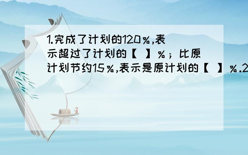 1.完成了计划的120％,表示超过了计划的【 】％；比原计划节约15％,表示是原计划的【 】％.2.50千克的10％是【 】千克,比40米多50％是【 】米.3.一本故事书有78页,第一天看了20％,第二天看来30