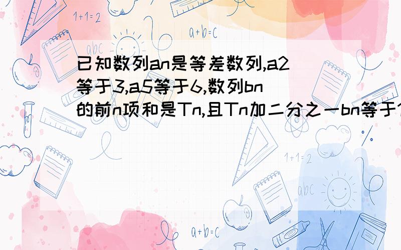 已知数列an是等差数列,a2等于3,a5等于6,数列bn的前n项和是Tn,且Tn加二分之一bn等于1(1)求数列an的通项公式与前n项的和Mn；(2)求数列bn的通项公式