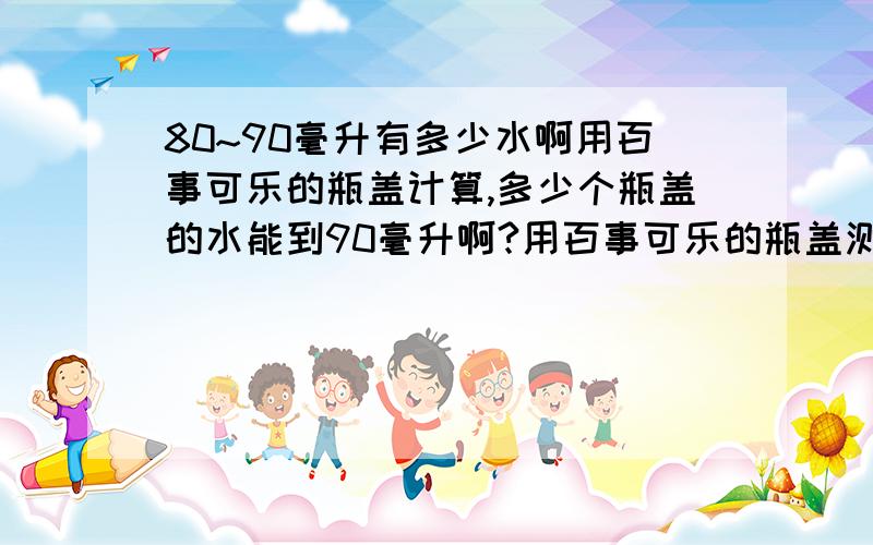 80~90毫升有多少水啊用百事可乐的瓶盖计算,多少个瓶盖的水能到90毫升啊?用百事可乐的瓶盖测量,90毫升的水能倒几个瓶盖啊?