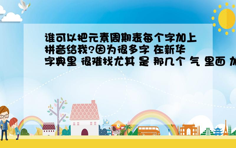 谁可以把元素周期表每个字加上拼音给我?因为很多字 在新华字典里 很难找尤其 是 那几个 气 里面 加一个字的 字