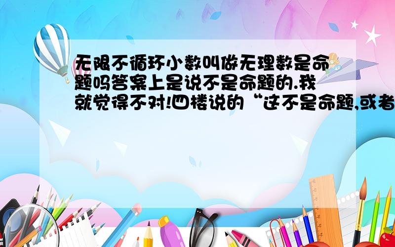 无限不循环小数叫做无理数是命题吗答案上是说不是命题的.我就觉得不对!四楼说的“这不是命题,或者说是假命题”明显有误.你都已经说是假命题了,还说不是命题.冷……