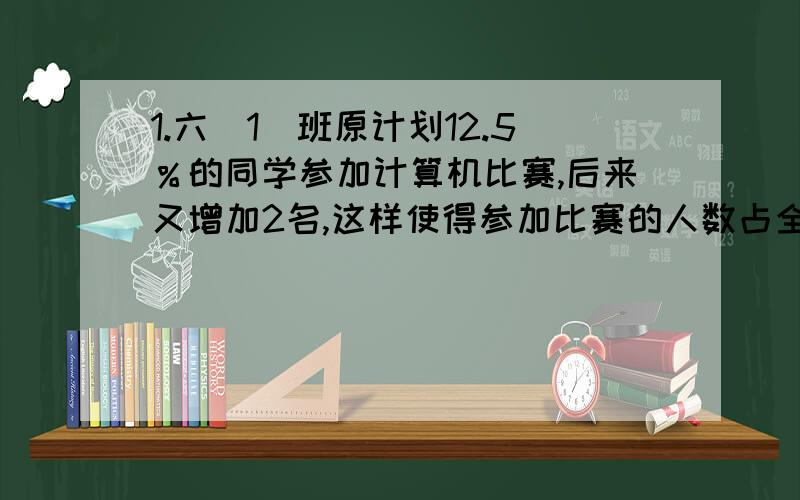 1.六（1）班原计划12.5％的同学参加计算机比赛,后来又增加2名,这样使得参加比赛的人数占全班人数的六分之一,六（1）班参加这次计算机比赛的共有多少人?2.小明和小亮同时从甲乙两地相对