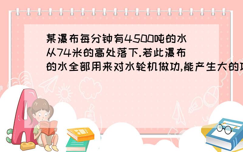 某瀑布每分钟有4500吨的水从74米的高处落下.若此瀑布的水全部用来对水轮机做功,能产生大的功率?