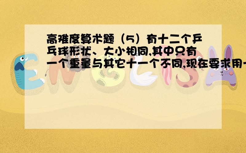 高难度算术题（5）有十二个乒乓球形状、大小相同,其中只有一个重量与其它十一个不同,现在要求用一部没有砝码的天秤称三次,将那个重量异常的球找出来,并且知道它比其它十一个球较重