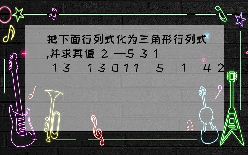 把下面行列式化为三角形行列式,并求其值 2 —5 3 1 1 3 —1 3 0 1 1 —5 —1 —4 2 —3