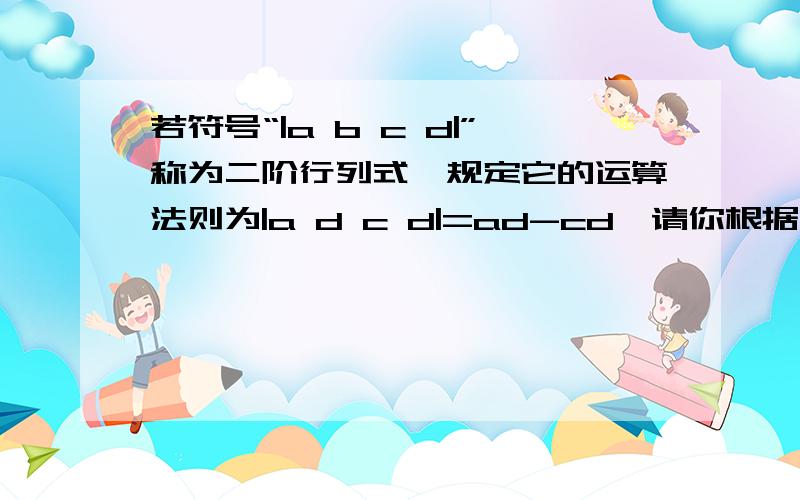 若符号“|a b c d|”称为二阶行列式,规定它的运算法则为|a d c d|=ad-cd,请你根据上述规定求出下列等式