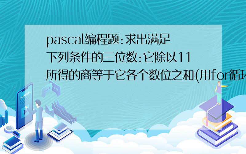 pascal编程题:求出满足下列条件的三位数:它除以11所得的商等于它各个数位之和(用for循环语句）