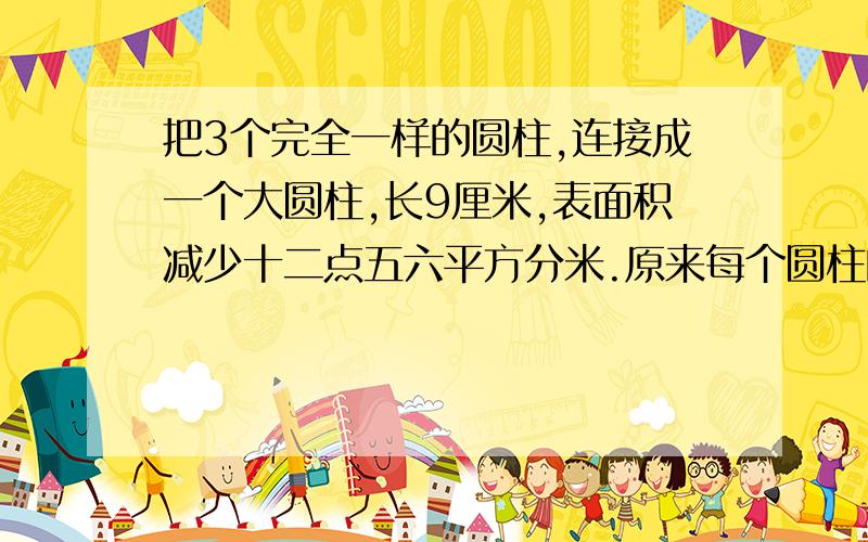 把3个完全一样的圆柱,连接成一个大圆柱,长9厘米,表面积减少十二点五六平方分米.原来每个圆柱的体积是多少立方厘米?